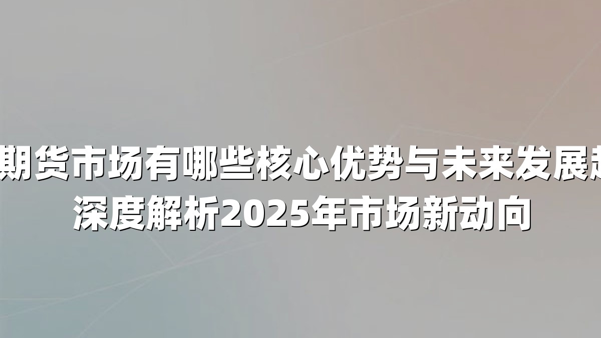 中国期货市场有哪些核心优势与未来发展趋势？深度解析2025年市场新动向