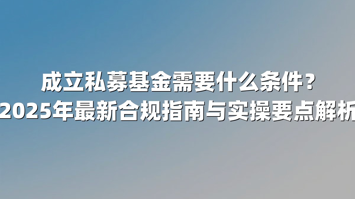 成立私募基金需要什么条件？2025年最新合规指南与实操要点解析