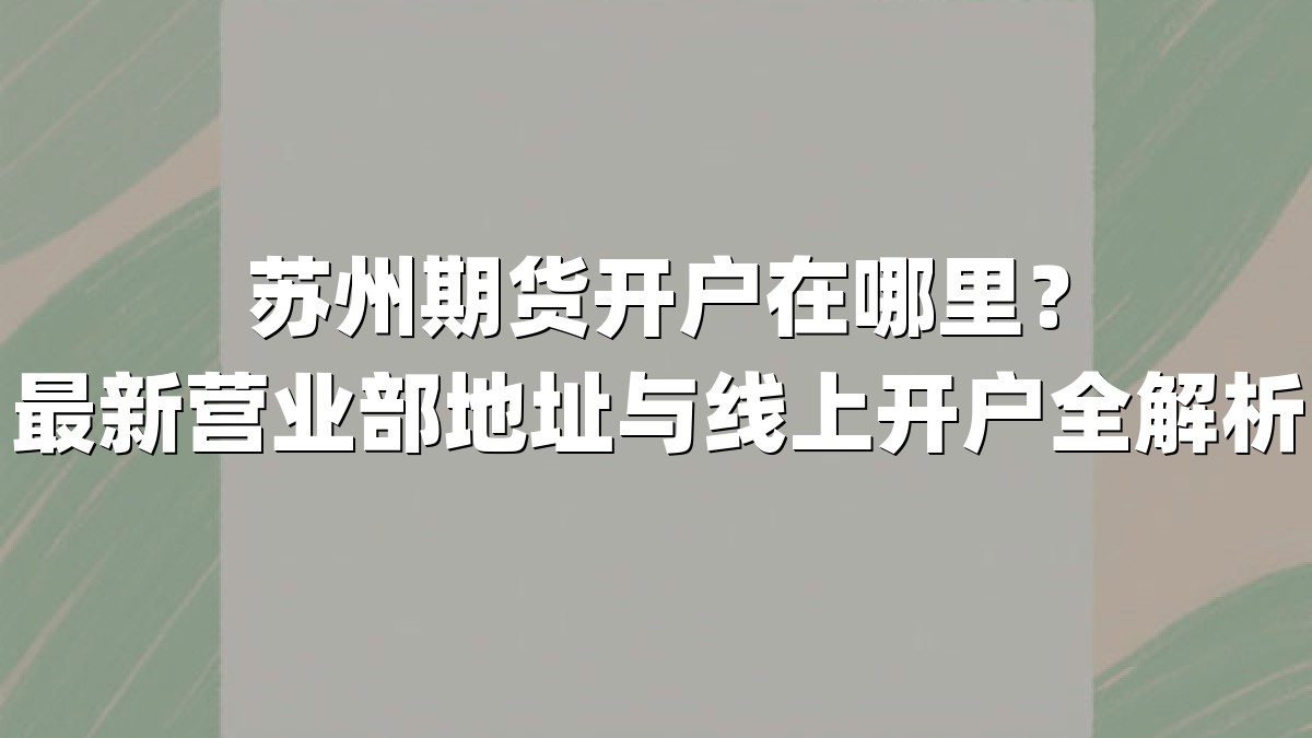 苏州期货开户在哪里？最新营业部地址与线上开户全解析
