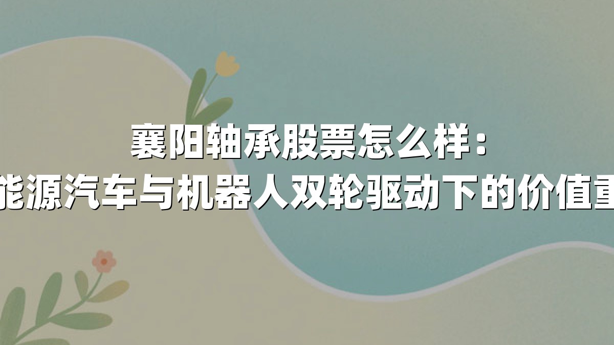 襄阳轴承股票怎么样：新能源汽车与机器人双轮驱动下的价值重估