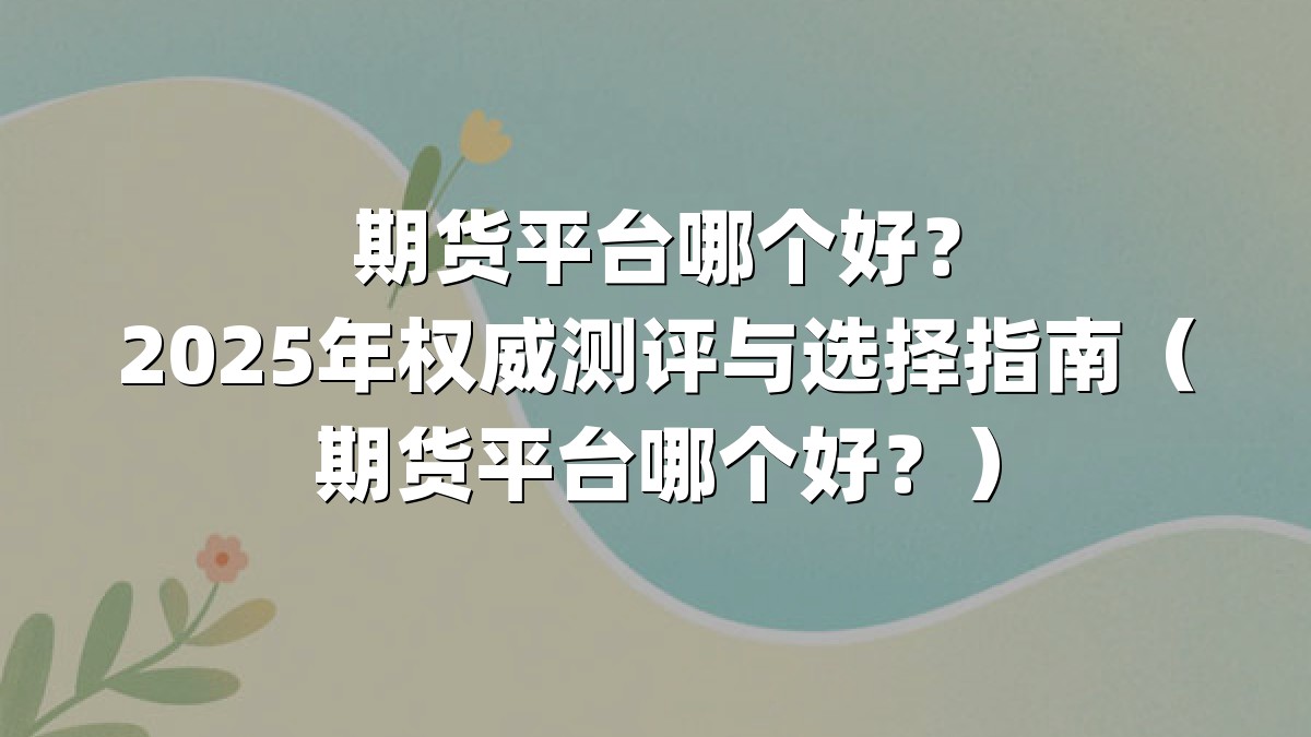 期货平台哪个好？2025年权威测评与选择指南（期货平台哪个好？）
