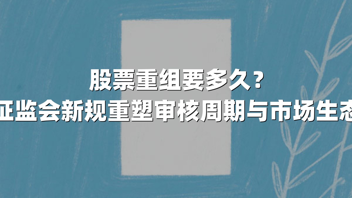 股票重组要多久？证监会新规重塑审核周期与市场生态