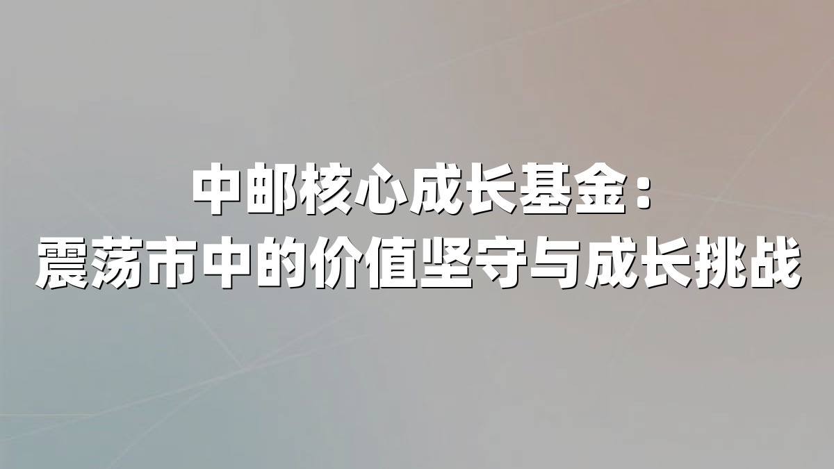 中邮核心成长基金:震荡市中的价值坚守与成长挑战