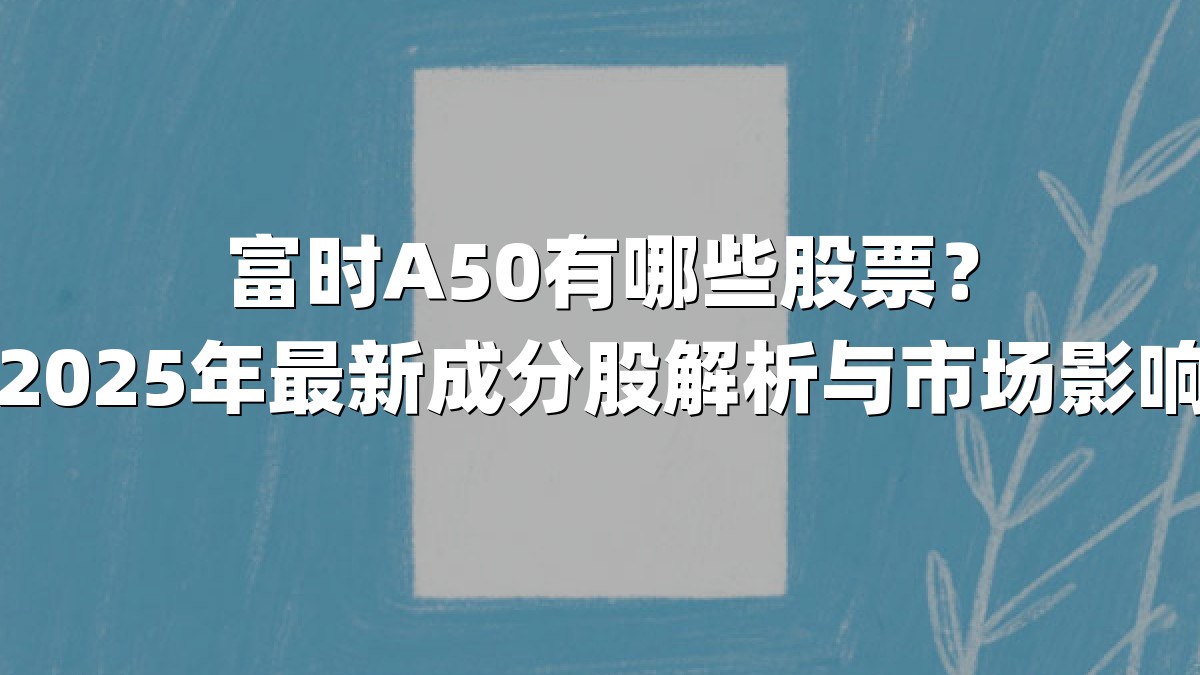 富时A50有哪些股票？2025年最新成分股解析与市场影响