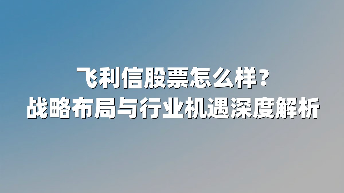 飞利信股票怎么样?战略布局与行业机遇深度解析