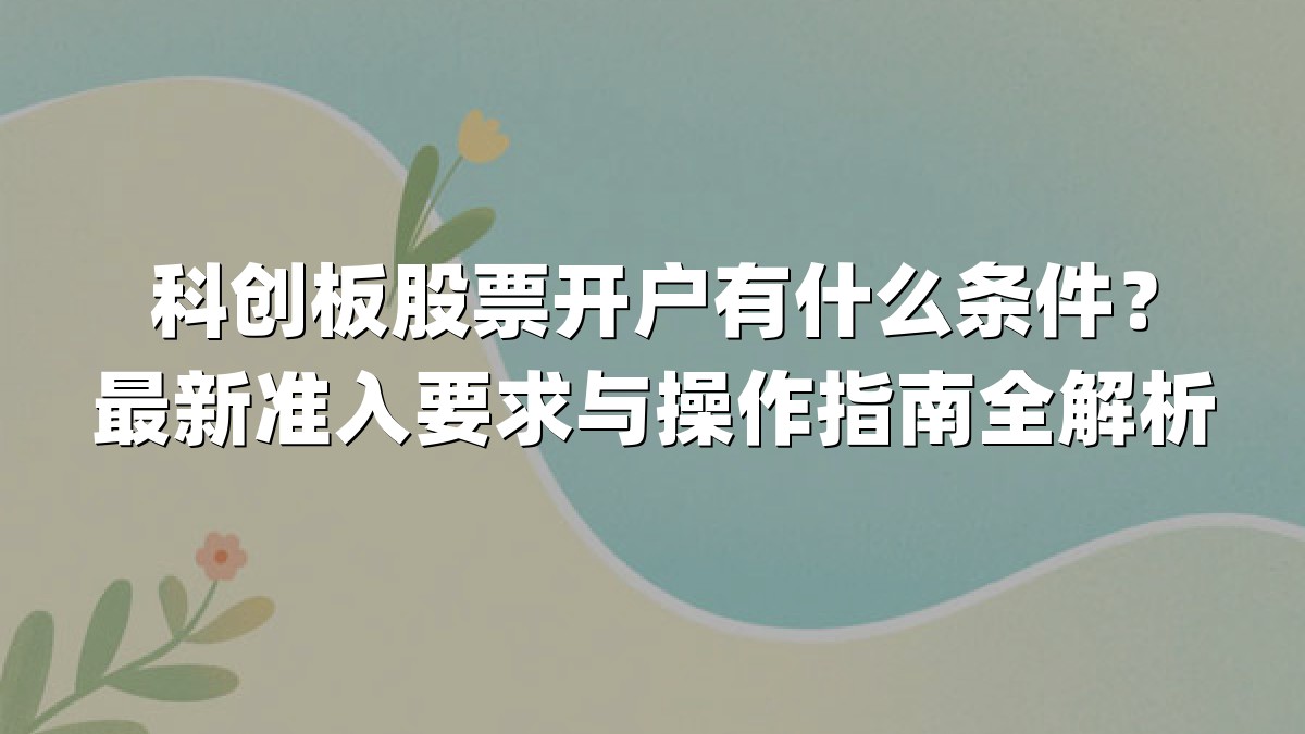 科创板股票开户有什么条件?最新准入要求与操作指南全解析