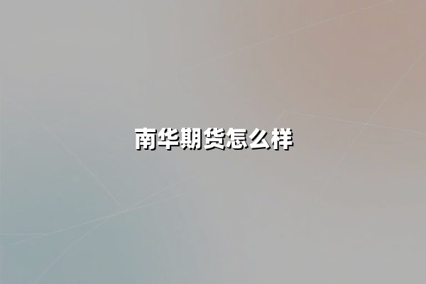 南华期货怎么样(正规可靠吗?手续费高吗)