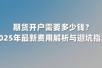 期货开户需要多少钱？2025年最新费用解析与避坑指南