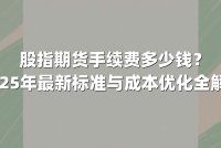 股指期货手续费多少钱？2025年最新标准与成本优化全解析