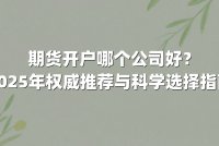 期货开户哪个公司好？2025年权威推荐与科学选择指南