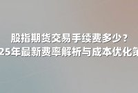 股指期货交易手续费多少？2025年最新费率解析与成本优化策略