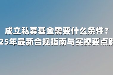 成立私募基金需要什么条件？2025年最新合规指南与实操要点解析