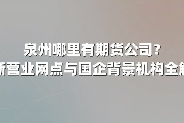 泉州哪里有期货公司？最新营业网点与国企背景机构全解析