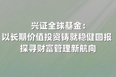 兴证全球基金：以长期价值投资铸就稳健回报 探寻财富管理新航向