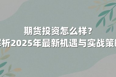 期货投资怎么样？解析2025年最新机遇与实战策略