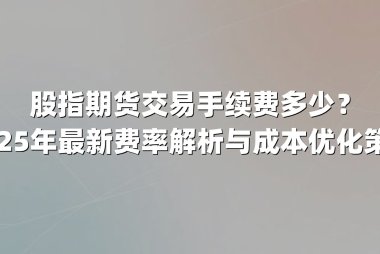 股指期货交易手续费多少？2025年最新费率解析与成本优化策略