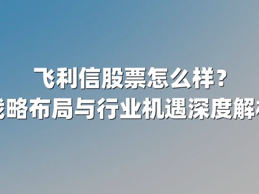 飞利信股票怎么样？战略布局与行业机遇深度解析