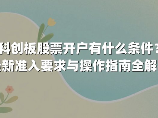 科创板股票开户有什么条件？最新准入要求与操作指南全解析