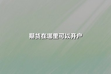 期货在哪里可以开户？2025年最新开户渠道与流程详解
