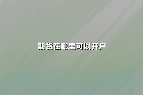 期货在哪里可以开户？2025年最新开户渠道与流程详解