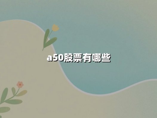 A50股票有哪些？富时中国A50指数最新成分股详解与投资价值分析