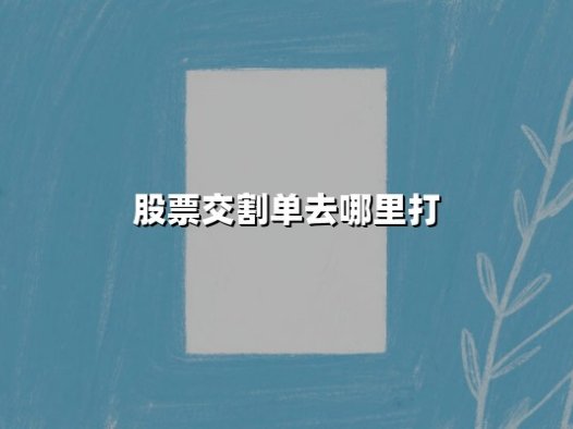 股票交割单去哪里打?2025年最新打印渠道与防骗指南